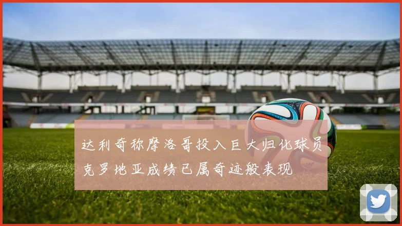 达利奇称摩洛哥投入巨大归化球员克罗地亚成绩已属奇迹般表现