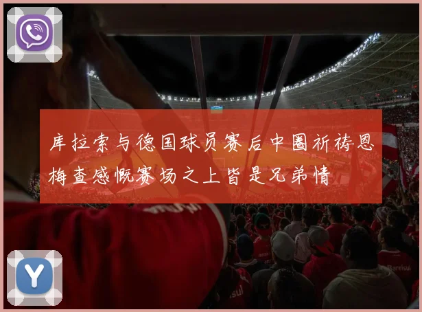 库拉索与德国球员赛后中圈祈祷恩梅查感慨赛场之上皆是兄弟情