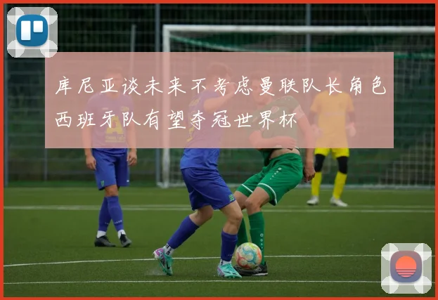 库尼亚谈未来不考虑曼联队长角色西班牙队有望夺冠世界杯