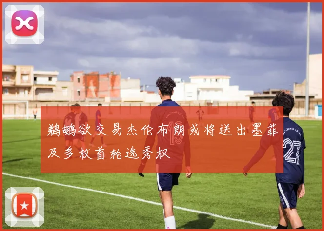 鹈鹕欲交易杰伦布朗或将送出墨菲及多枚首轮选秀权