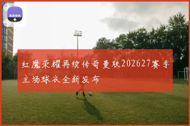 红魔荣耀再续传奇曼联202627赛季主场球衣全新发布