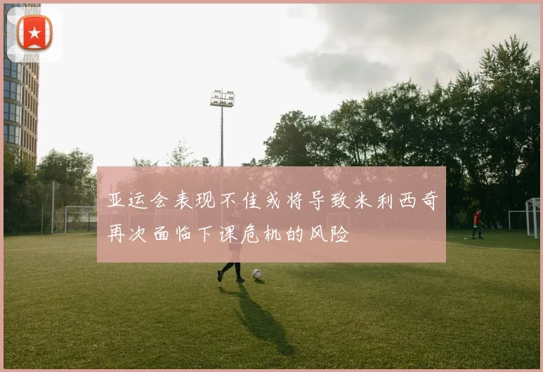 亚运会表现不佳或将导致米利西奇再次面临下课危机的风险