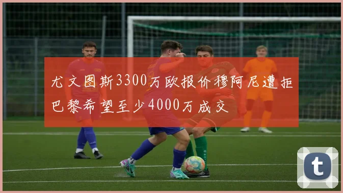 尤文图斯3300万欧报价穆阿尼遭拒巴黎希望至少4000万成交