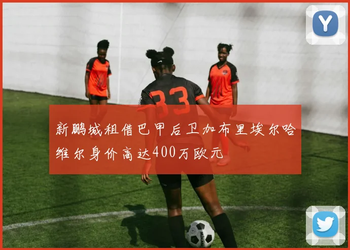 新鹏城租借巴甲后卫加布里埃尔哈维尔身价高达400万欧元