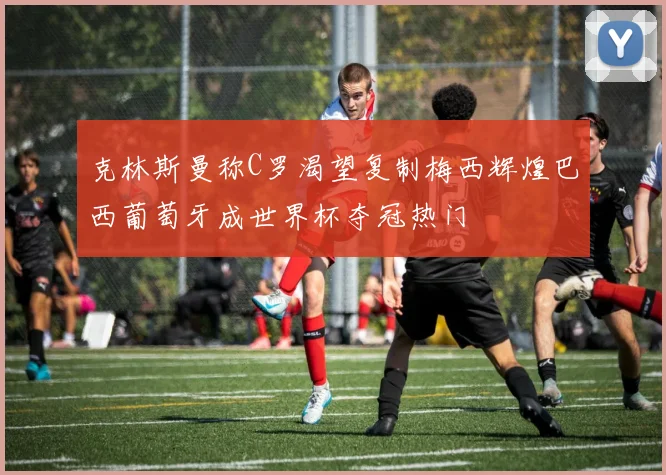 克林斯曼称C罗渴望复制梅西辉煌巴西葡萄牙成世界杯夺冠热门