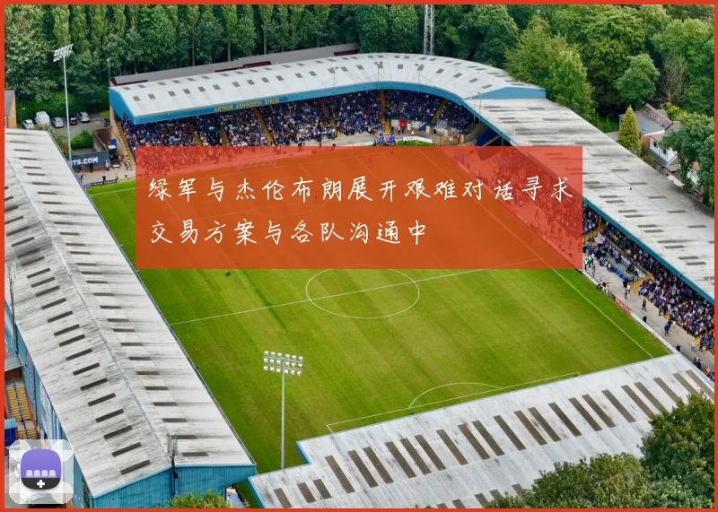 绿军与杰伦布朗展开艰难对话寻求交易方案与各队沟通中