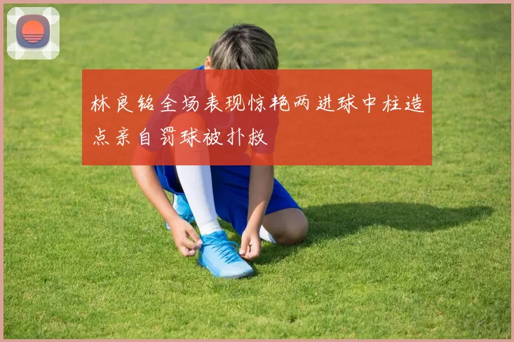 林良铭全场表现惊艳两进球中柱造点亲自罚球被扑救