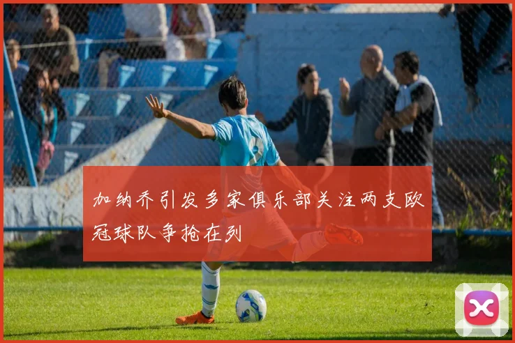 加纳乔引发多家俱乐部关注两支欧冠球队争抢在列