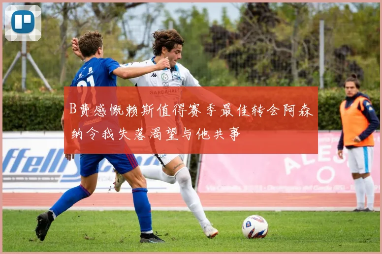 B费感慨赖斯值得赛季最佳转会阿森纳令我失落渴望与他共事