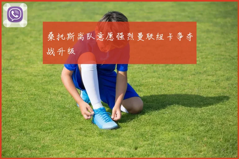 桑托斯离队意愿强烈曼联纽卡争夺战升级
