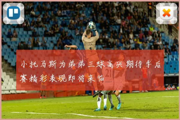 小托马斯为弟弟三球高兴期待季后赛精彩表现即将来临