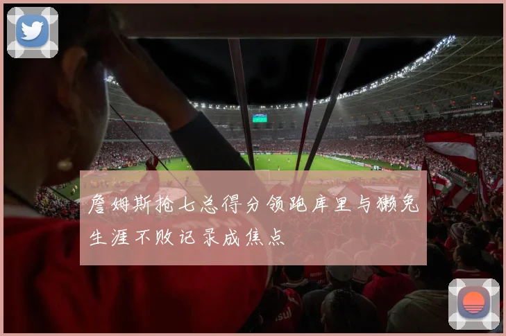 詹姆斯抢七总得分领跑库里与獭兔生涯不败记录成焦点